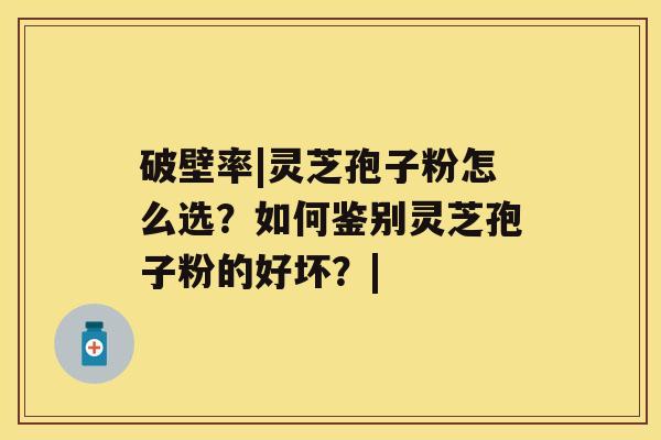 破壁率|灵芝孢子粉怎么选?如何鉴别灵芝孢子粉的好坏?| 破壁率|灵芝孢子粉怎么选?如何鉴别灵芝孢子粉的好坏?|