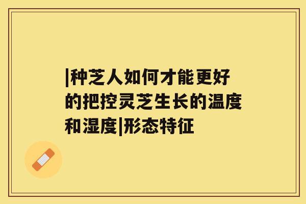 |种芝人如何才能更好的把控灵芝生长的温度和湿度|形态特征