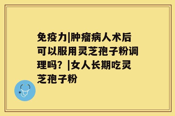 免疫力|肿瘤病人术后可以服用灵芝孢子粉调理吗?|女人长期吃灵芝孢子粉 免疫力|肿瘤病人术后可以服用灵芝孢子粉调理吗?|女人长期吃灵芝孢子粉