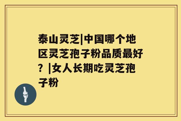 泰山灵芝|中国哪个地区灵芝孢子粉品质最好?|女人长期吃灵芝孢子粉 泰山灵芝|中国哪个地区灵芝孢子粉品质最好?|女人长期吃灵芝孢子粉