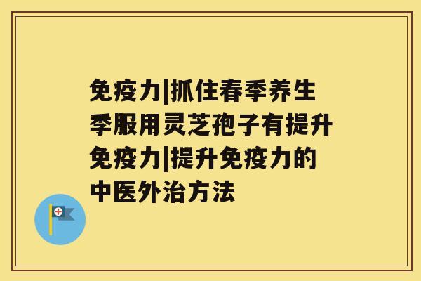 免疫力|抓住春季养生季服用灵芝孢子有提升免疫力|提升免疫力的中医外治方法 免疫力|抓住春季养生季服用灵芝孢子有提升免疫力|提升免疫力的中医外治方法