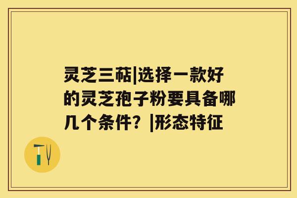 灵芝三萜|选择一款好的灵芝孢子粉要具备哪几个条件?|形态特征 灵芝三萜|选择一款好的灵芝孢子粉要具备哪几个条件?|形态特征
