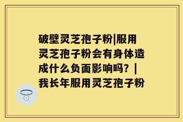 破壁灵芝孢子粉|服用灵芝孢子粉会有身体造成什么负面影响吗？|我长年服用灵芝孢子粉