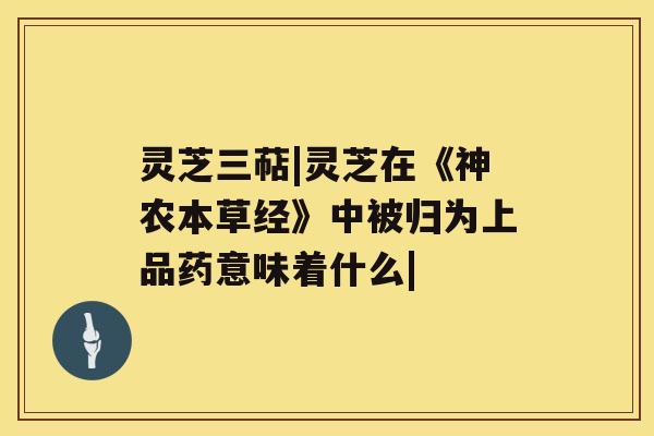 灵芝三萜|灵芝在《神农本草经》中被归为上品药意味着什么| 灵芝三萜|灵芝在《神农本草经》中被归为上品药意味着什么|