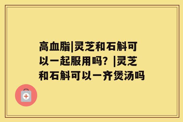 高|灵芝和石斛可以一起服用吗？|灵芝和石斛可以一齐煲汤吗