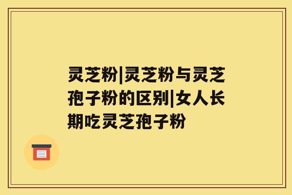 灵芝粉|灵芝粉与灵芝孢子粉的区别|女人长期吃灵芝孢子粉 灵芝粉|灵芝粉与灵芝孢子粉的区别|女人长期吃灵芝孢子粉