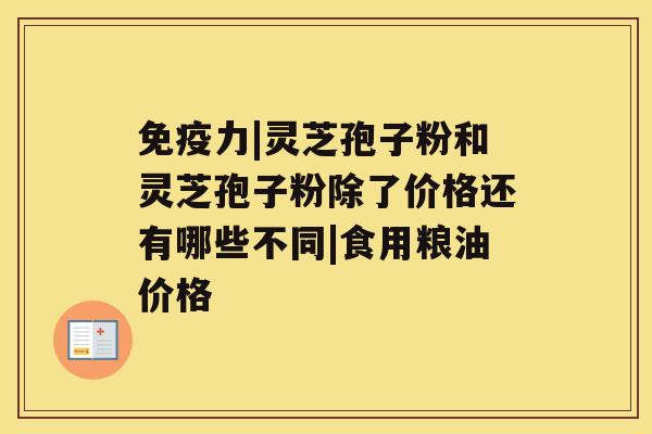 免疫力|灵芝孢子粉和灵芝孢子粉除了价格还有哪些不同|食用粮油价格 免疫力|灵芝孢子粉和灵芝孢子粉除了价格还有哪些不同|食用粮油价格