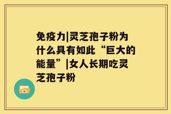 免疫力|灵芝孢子粉为什么具有如此“巨大的能量”|女人长期吃灵芝孢子粉 免疫力|灵芝孢子粉为什么具有如此“巨大的能量”|女人长期吃灵芝孢子粉