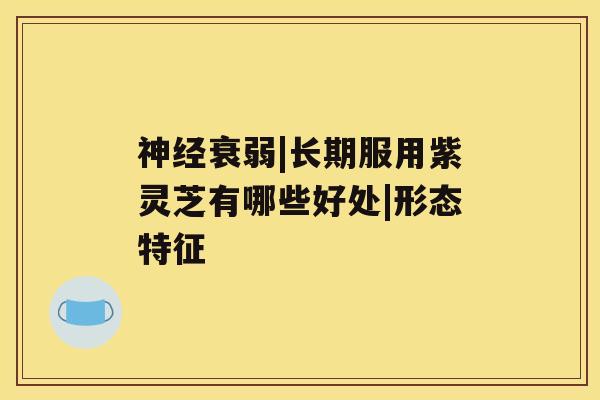神经衰弱|长期服用紫灵芝有哪些好处|形态特征 神经衰弱|长期服用紫灵芝有哪些好处|形态特征