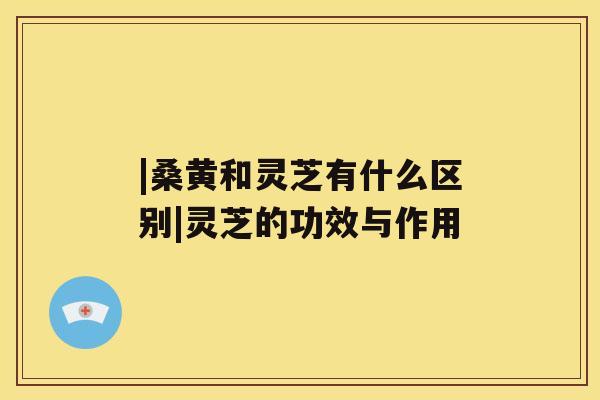 |桑黄和灵芝有什么区别|灵芝的功效与作用 |桑黄和灵芝有什么区别|灵芝的功效与作用