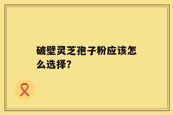 破壁灵芝孢子粉应该怎么选择？