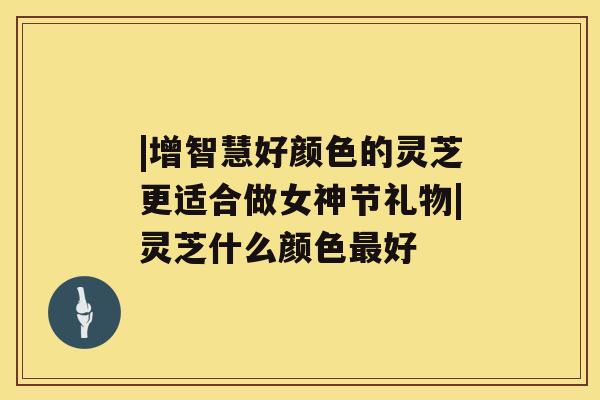 |增智慧好颜色的灵芝更适合做女神节礼物|灵芝什么颜色最好 |增智慧好颜色的灵芝更适合做女神节礼物|灵芝什么颜色最好