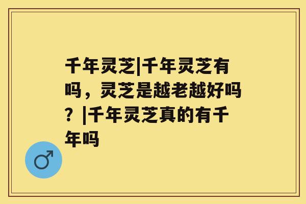 千年灵芝|千年灵芝有吗,灵芝是越老越好吗?|千年灵芝真的有千年吗 千年灵芝|千年灵芝有吗,灵芝是越老越好吗?|千年灵芝真的有千年吗