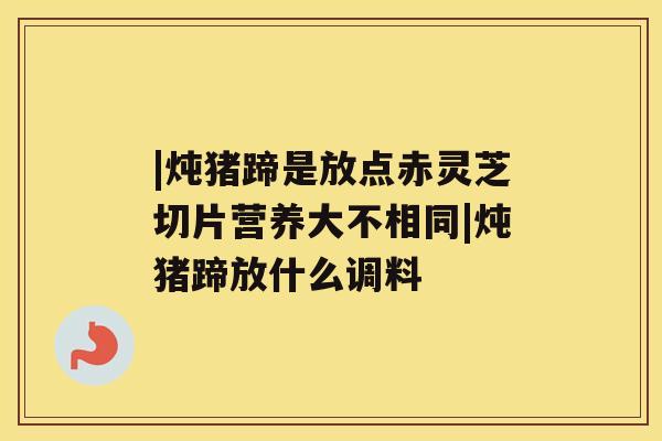 |炖猪蹄是放点赤灵芝切片营养大不相同|炖猪蹄放什么调料 |炖猪蹄是放点赤灵芝切片营养大不相同|炖猪蹄放什么调料