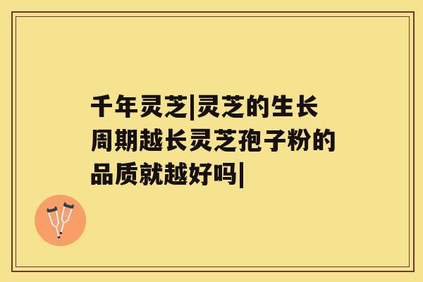 千年灵芝|灵芝的生长周期越长灵芝孢子粉的品质就越好吗| 千年灵芝|灵芝的生长周期越长灵芝孢子粉的品质就越好吗|