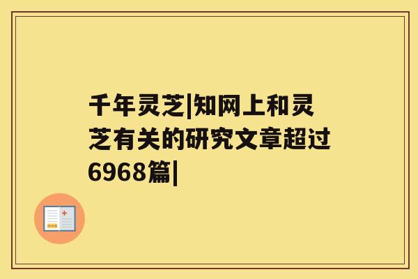 千年灵芝|知网上和灵芝有关的研究文章超过6968篇| 千年灵芝|知网上和灵芝有关的研究文章超过6968篇|