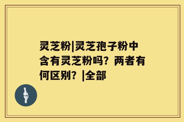 灵芝粉|灵芝孢子粉中含有灵芝粉吗?两者有何区别?|全部 灵芝粉|灵芝孢子粉中含有灵芝粉吗?两者有何区别?|全部