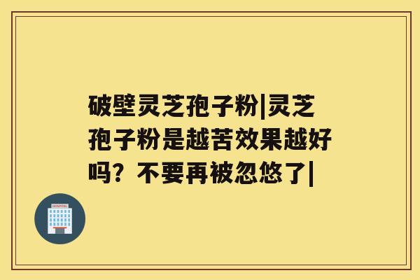 破壁灵芝孢子粉|灵芝孢子粉是越苦效果越好吗?不要再被忽悠了| 破壁灵芝孢子粉|灵芝孢子粉是越苦效果越好吗?不要再被忽悠了|