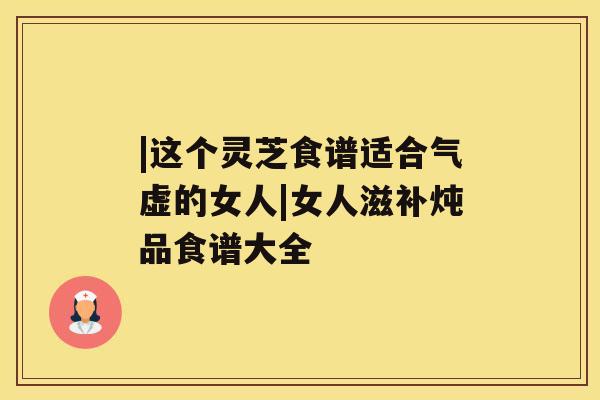 |这个灵芝食谱适合气虚的女人|女人滋补炖品食谱大全 |这个灵芝食谱适合气虚的女人|女人滋补炖品食谱大全