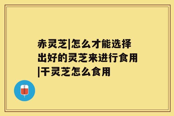赤灵芝|怎么才能选择出好的灵芝来进行食用|干灵芝怎么食用 赤灵芝|怎么才能选择出好的灵芝来进行食用|干灵芝怎么食用
