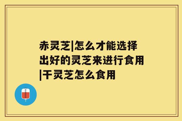 赤灵芝|怎么才能选择出好的灵芝来进行食用|干灵芝怎么食用