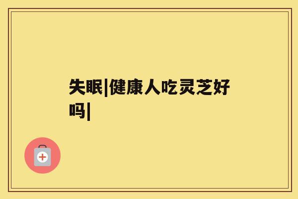 失眠|健康人吃灵芝好吗| 失眠|健康人吃灵芝好吗|