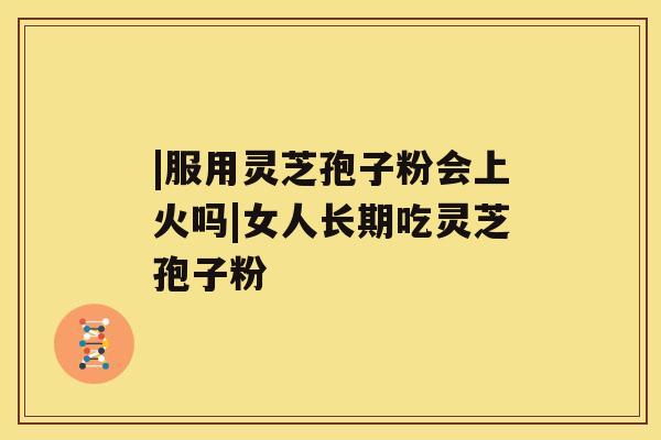 |服用灵芝孢子粉会上火吗|女人长期吃灵芝孢子粉 |服用灵芝孢子粉会上火吗|女人长期吃灵芝孢子粉