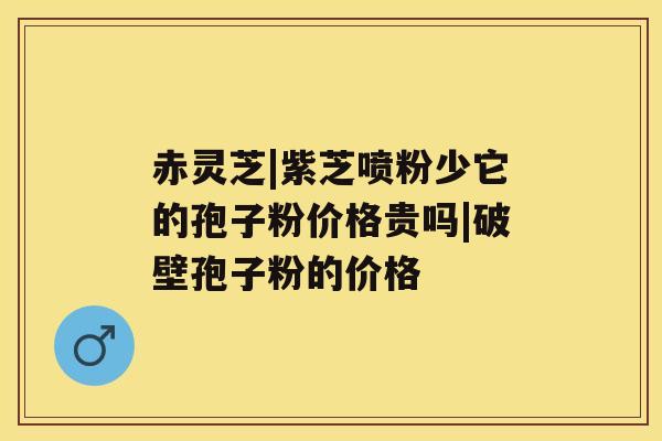 赤灵芝|紫芝喷粉少它的孢子粉价格贵吗|破壁孢子粉的价格 赤灵芝|紫芝喷粉少它的孢子粉价格贵吗|破壁孢子粉的价格