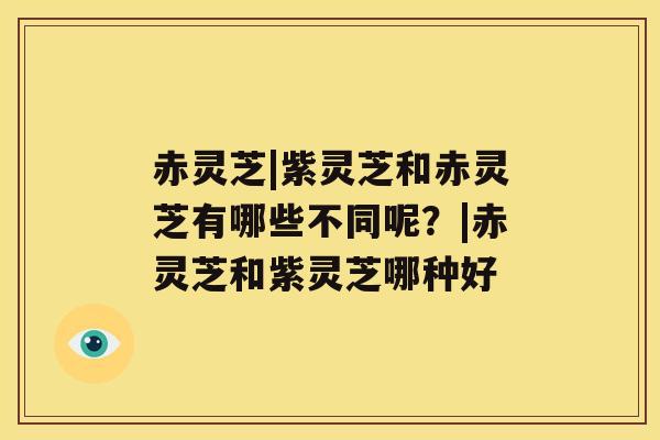 赤灵芝|紫灵芝和赤灵芝有哪些不同呢？|赤灵芝和紫灵芝哪种好