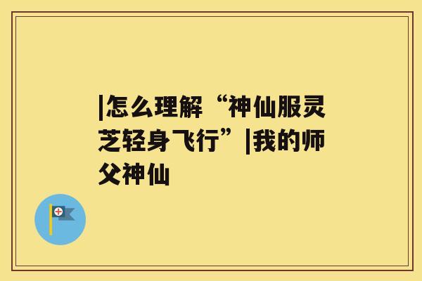 |怎么理解“神仙服灵芝轻身飞行”|我的师父神仙 |怎么理解“神仙服灵芝轻身飞行”|我的师父神仙