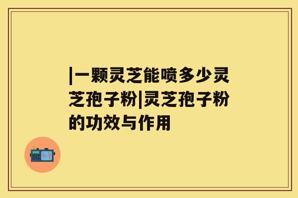|一颗灵芝能喷多少灵芝孢子粉|灵芝孢子粉的功效与作用 |一颗灵芝能喷多少灵芝孢子粉|灵芝孢子粉的功效与作用
