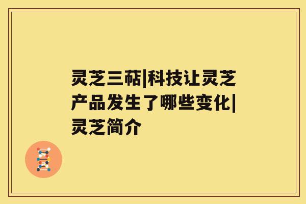灵芝三萜|科技让灵芝产品发生了哪些变化|灵芝简介 灵芝三萜|科技让灵芝产品发生了哪些变化|灵芝简介