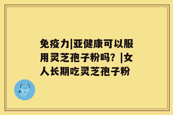 免疫力|亚健康可以服用灵芝孢子粉吗?|女人长期吃灵芝孢子粉 免疫力|亚健康可以服用灵芝孢子粉吗?|女人长期吃灵芝孢子粉