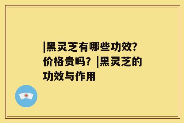 |黑灵芝有哪些功效？价格贵吗？|黑灵芝的功效与作用