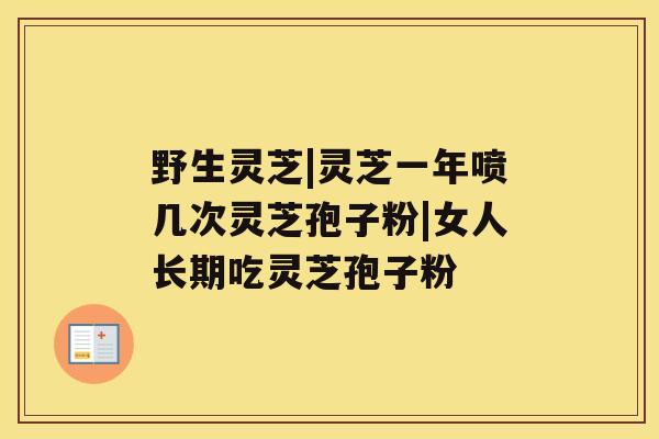 野生灵芝|灵芝一年喷几次灵芝孢子粉|女人长期吃灵芝孢子粉 野生灵芝|灵芝一年喷几次灵芝孢子粉|女人长期吃灵芝孢子粉