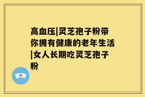 高|灵芝孢子粉带你拥有健康的老年生活|女人长期吃灵芝孢子粉