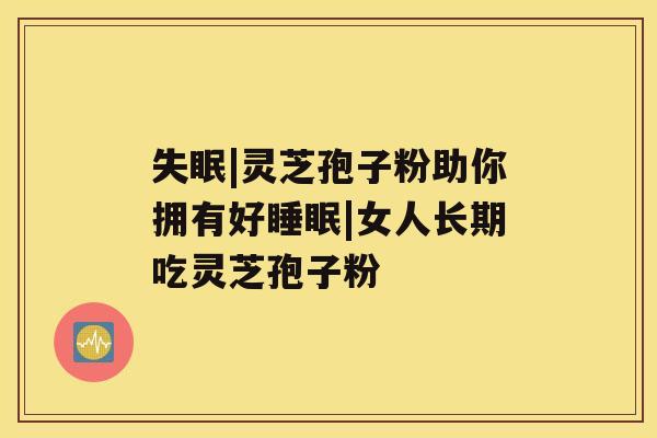 失眠|灵芝孢子粉助你拥有好睡眠|女人长期吃灵芝孢子粉 失眠|灵芝孢子粉助你拥有好睡眠|女人长期吃灵芝孢子粉