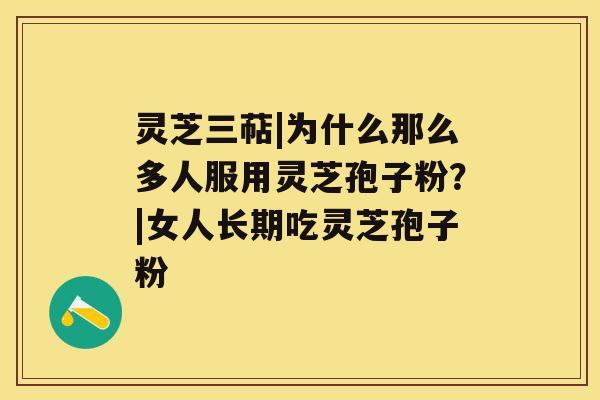 灵芝三萜|为什么那么多人服用灵芝孢子粉?|女人长期吃灵芝孢子粉 灵芝三萜|为什么那么多人服用灵芝孢子粉?|女人长期吃灵芝孢子粉