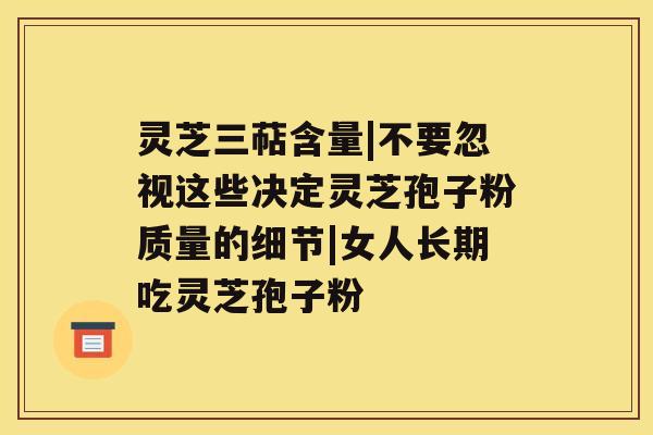 灵芝三萜含量|不要忽视这些决定灵芝孢子粉质量的细节|女人长期吃灵芝孢子粉