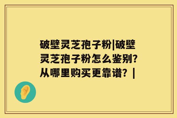 破壁灵芝孢子粉|破壁灵芝孢子粉怎么鉴别?从哪里购买更靠谱?| 破壁灵芝孢子粉|破壁灵芝孢子粉怎么鉴别?从哪里购买更靠谱?|