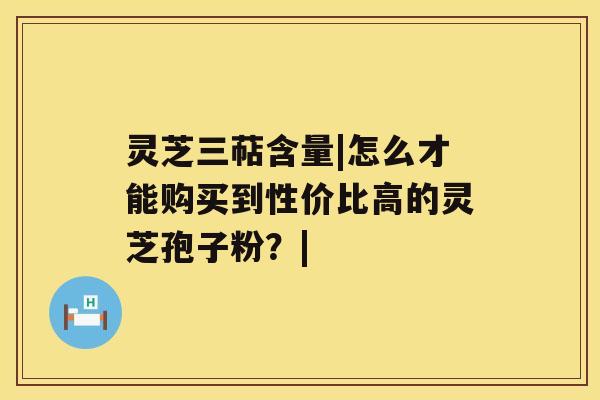 灵芝三萜含量|怎么才能购买到性价比高的灵芝孢子粉?| 灵芝三萜含量|怎么才能购买到性价比高的灵芝孢子粉?|