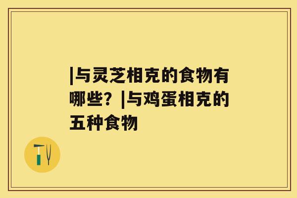 |与灵芝相克的食物有哪些?|与鸡蛋相克的五种食物 |与灵芝相克的食物有哪些?|与鸡蛋相克的五种食物