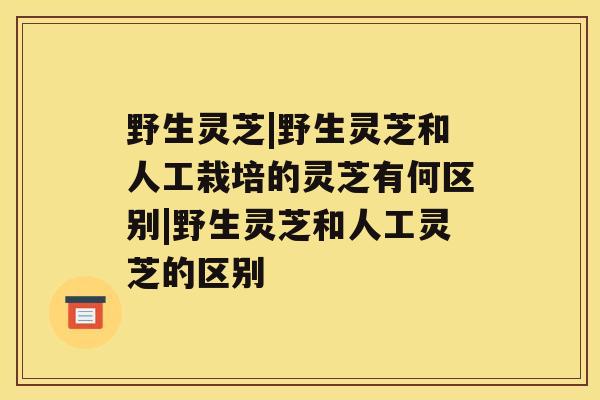 野生灵芝|野生灵芝和人工栽培的灵芝有何区别|野生灵芝和人工灵芝的区别 野生灵芝|野生灵芝和人工栽培的灵芝有何区别|野生灵芝和人工灵芝的区别