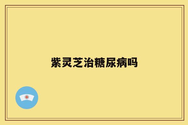 紫灵芝治糖尿病吗 紫灵芝治糖尿病吗