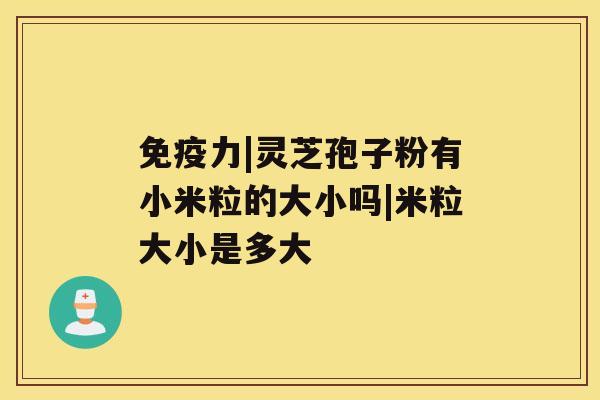 免疫力|灵芝孢子粉有小米粒的大小吗|米粒大小是多大 免疫力|灵芝孢子粉有小米粒的大小吗|米粒大小是多大
