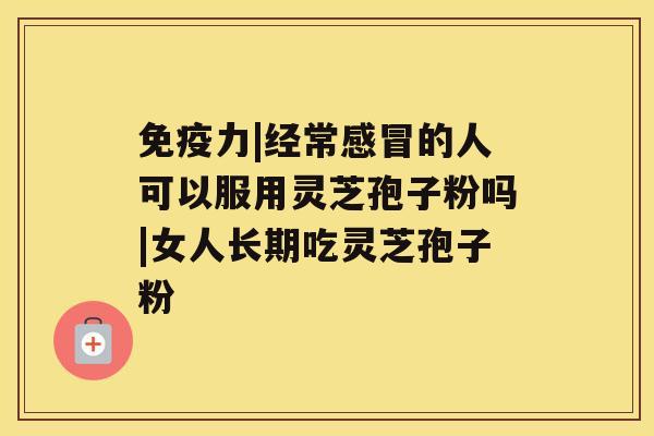 免疫力|经常感冒的人可以服用灵芝孢子粉吗|女人长期吃灵芝孢子粉 免疫力|经常感冒的人可以服用灵芝孢子粉吗|女人长期吃灵芝孢子粉