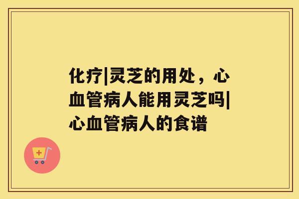 化疗|灵芝的用处,心血管病人能用灵芝吗|心血管病人的食谱 化疗|灵芝的用处,心血管病人能用灵芝吗|心血管病人的食谱