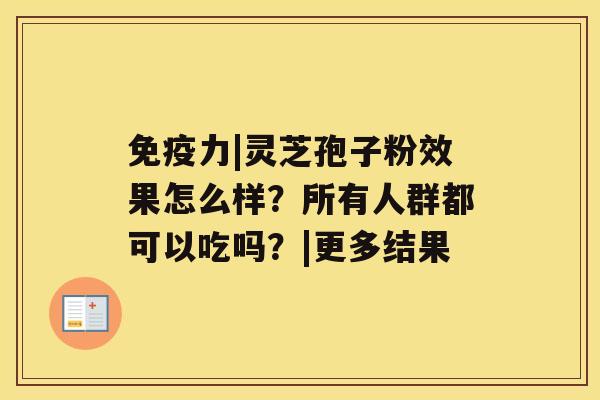 免疫力|灵芝孢子粉效果怎么样?所有人群都可以吃吗?|更多结果 免疫力|灵芝孢子粉效果怎么样?所有人群都可以吃吗?|更多结果