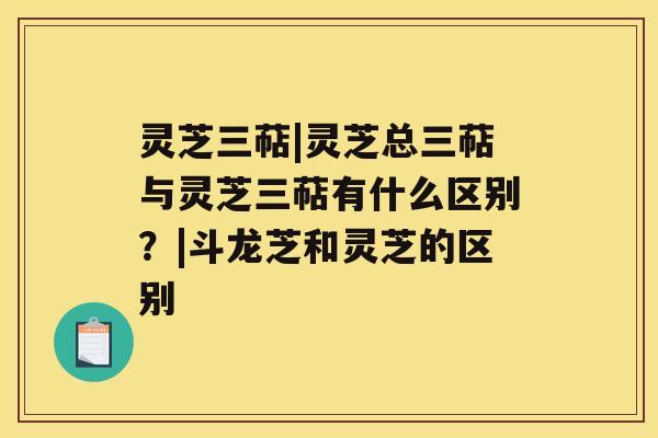 灵芝三萜|灵芝总三萜与灵芝三萜有什么区别？|斗龙芝和灵芝的区别