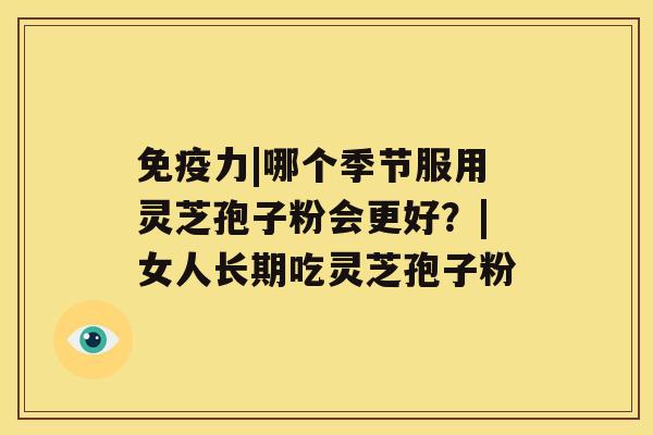 免疫力|哪个季节服用灵芝孢子粉会更好?|女人长期吃灵芝孢子粉 免疫力|哪个季节服用灵芝孢子粉会更好?|女人长期吃灵芝孢子粉